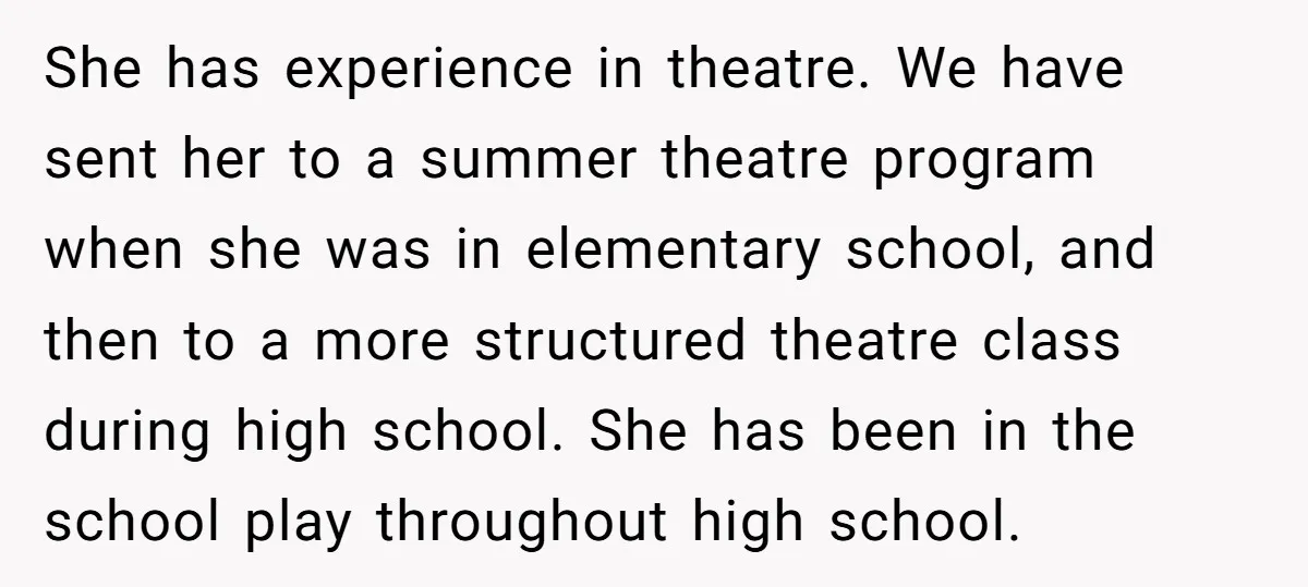 She has experience in theatre. We have sent her to a summer theatre program when she was in elementary school, and then to a more structured theatre class during high...