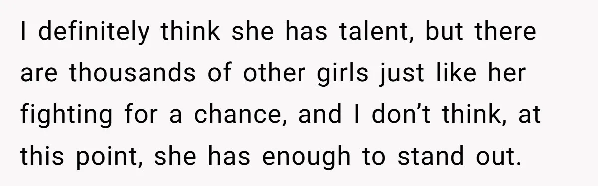 I definitely think she has talent, but there are thousands of other girls just like her fighting for a chance, and I don’t think, at this point, she has enough...