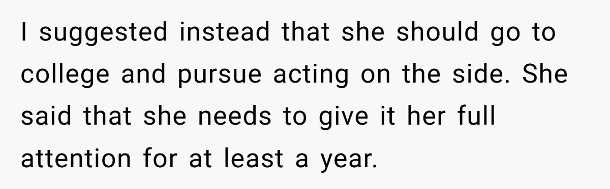 I suggested instead that she should go to college and pursue acting on the side. She said that she needs to give it her full attention for at least a...