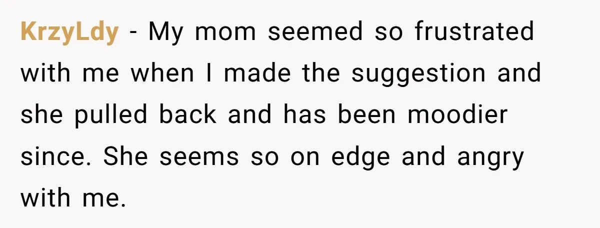 KrzyLdy − My mom seemed so frustrated with me when I made the suggestion and she pulled back and has been moodier since. She seems so on edge and angry...