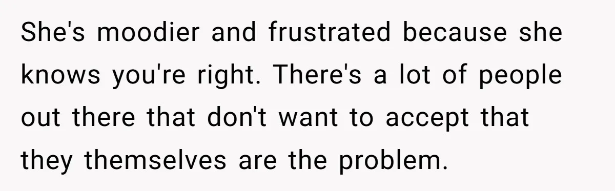 She's moodier and frustrated because she knows you're right. There's a lot of people out there that don't want to accept that they themselves are the problem.