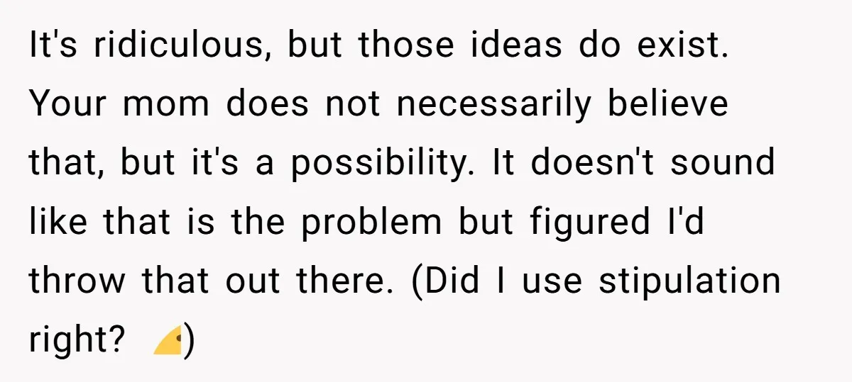 It's ridiculous, but those ideas do exist. Your mom does not necessarily believe that, but it's a possibility. It doesn't sound like that is the problem but figured I'd throw...