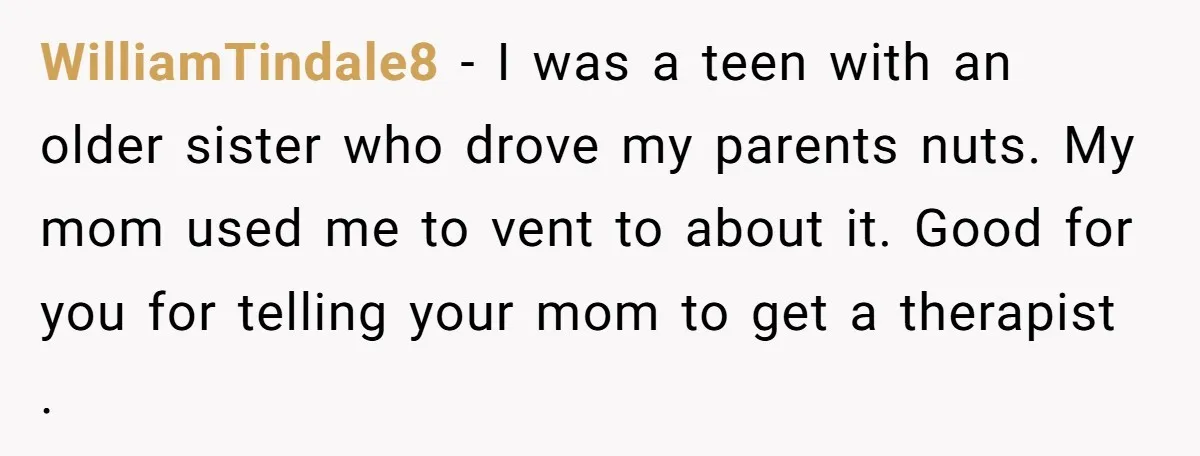 WilliamTindale8 − I was a teen with an older sister who drove my parents nuts. My mom used me to vent to about it. Good for you for telling your...