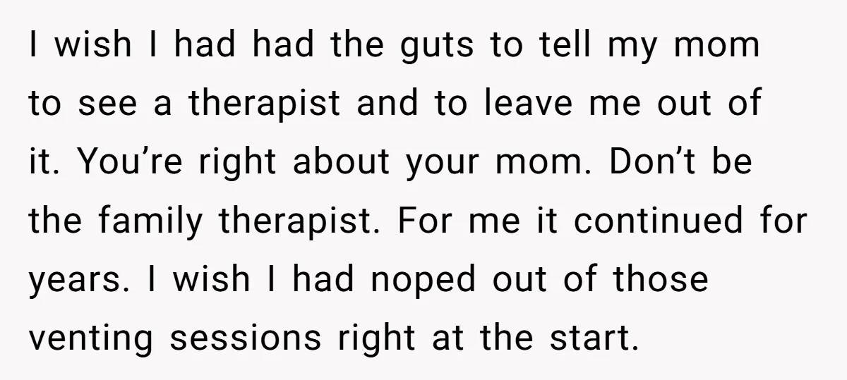 I wish I had had the guts to tell my mom to see a therapist and to leave me out of it. You’re right about your mom. Don’t be the...