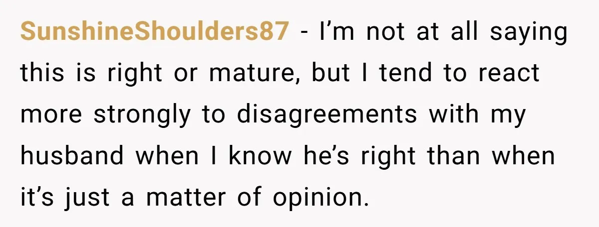 SunshineShoulders87 − I’m not at all saying this is right or mature, but I tend to react more strongly to disagreements with my husband when I know he’s right than...
