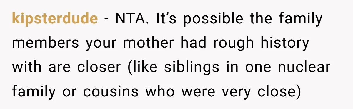 kipsterdude − NTA. It’s possible the family members your mother had rough history with are closer (like siblings in one nuclear family or cousins who were very close)