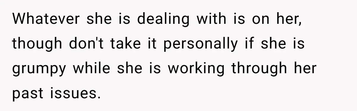 Whatever she is dealing with is on her, though don't take it personally if she is grumpy while she is working through her past issues.