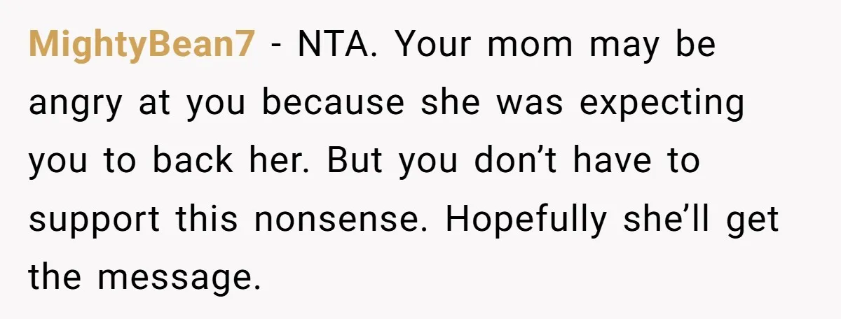 MightyBean7 − NTA. Your mom may be angry at you because she was expecting you to back her. But you don’t have to support this nonsense. Hopefully she’ll get the...
