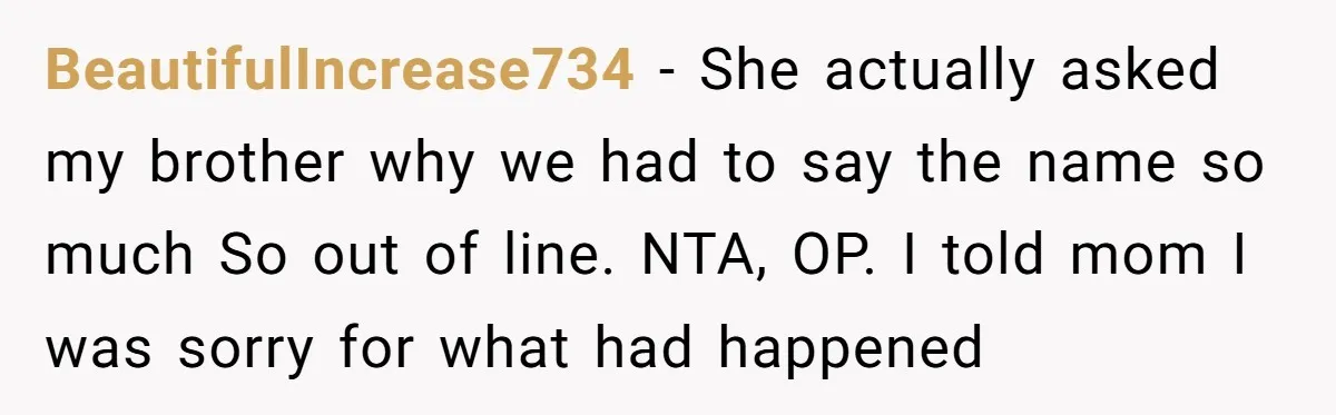 BeautifulIncrease734 − She actually asked my brother why we had to say the name so much So out of line. NTA, OP. I told mom I was sorry for what...