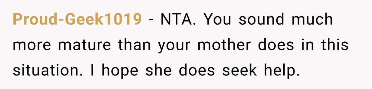 Proud-Geek1019 − NTA. You sound much more mature than your mother does in this situation. I hope she does seek help.