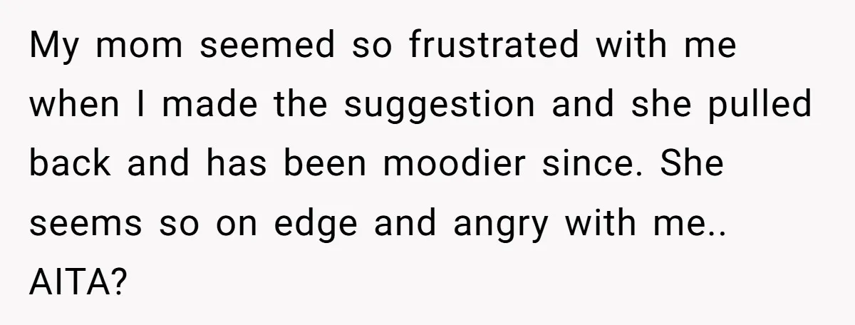 My mom seemed so frustrated with me when I made the suggestion and she pulled back and has been moodier since. She seems so on edge and angry with me.....