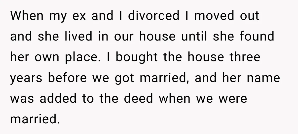 When my ex and I divorced I moved out and she lived in our house until she found her own place. I bought the house three years before we got...