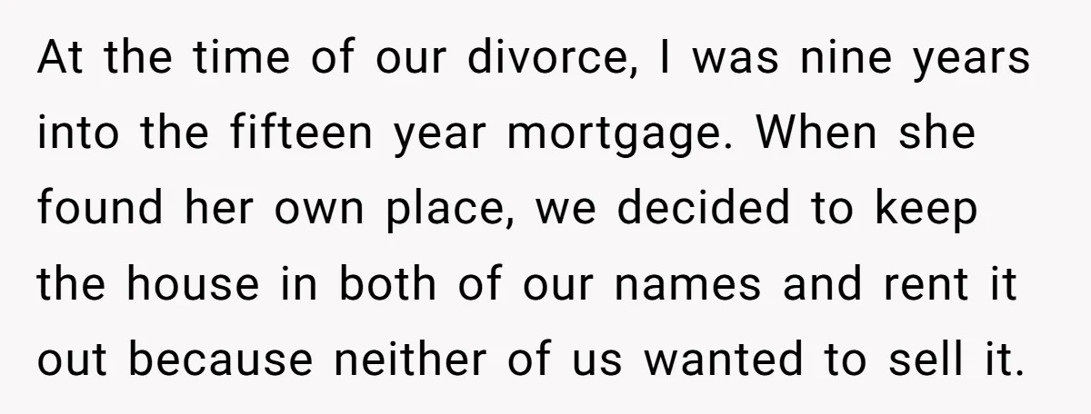 At the time of our divorce, I was nine years into the fifteen year mortgage. When she found her own place, we decided to keep the house in both of...