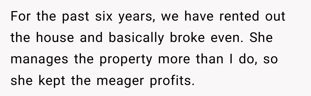 For the past six years, we have rented out the house and basically broke even. She manages the property more than I do, so she kept the meager profits.