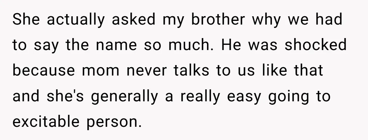 She actually asked my brother why we had to say the name so much. He was shocked because mom never talks to us like that and she's generally a really...