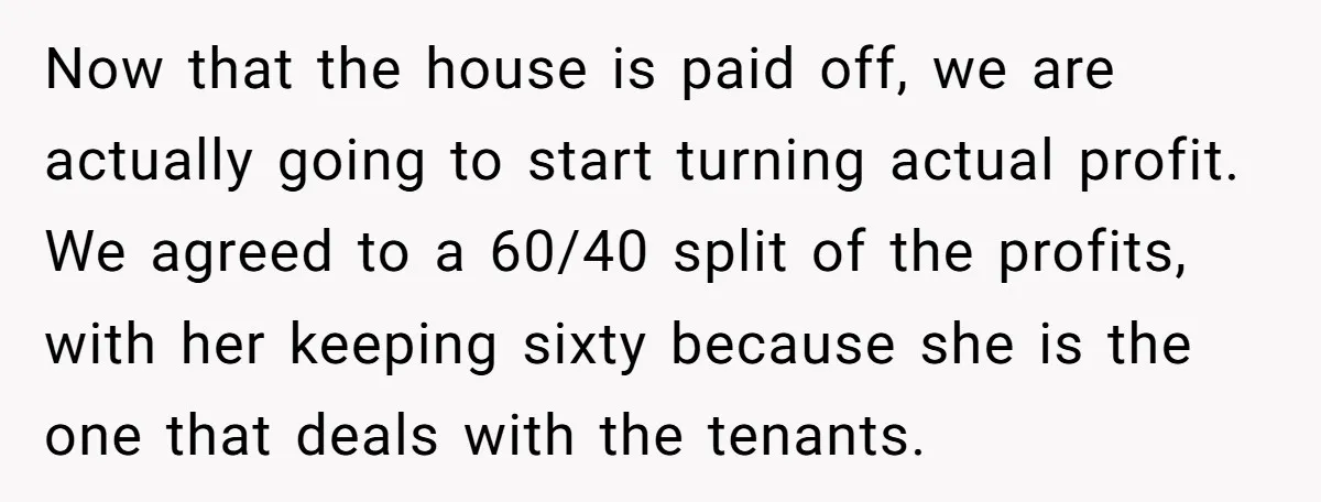 Now that the house is paid off, we are actually going to start turning actual profit. We agreed to a 60/40 split of the profits, with her keeping sixty because...