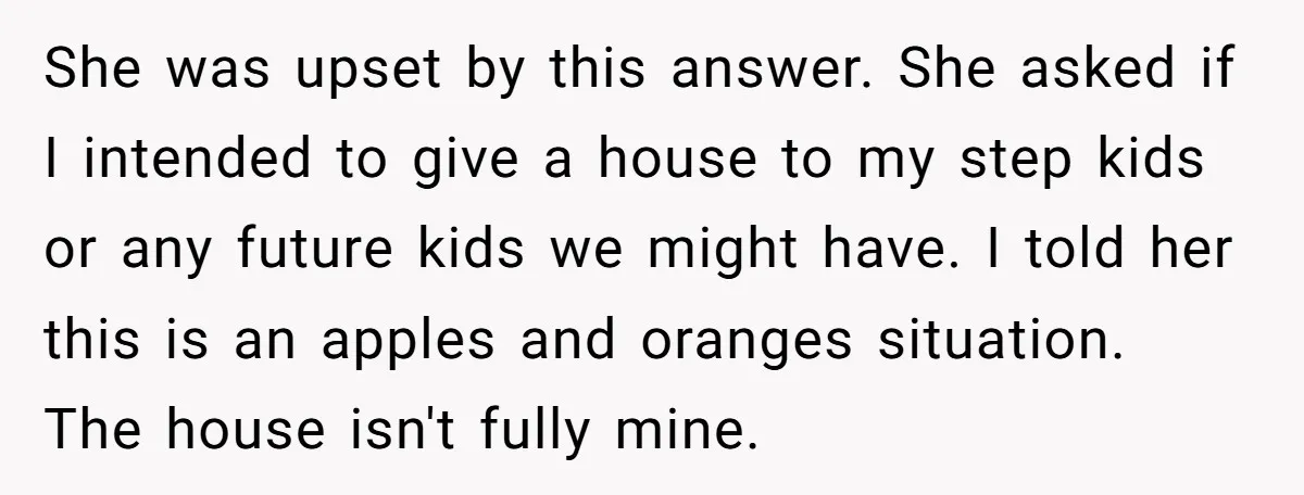 She was upset by this answer. She asked if I intended to give a house to my step kids or any future kids we might have. I told her this...