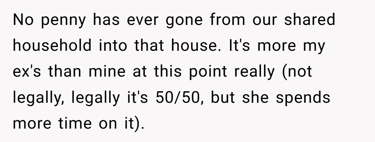 No penny has ever gone from our shared household into that house. It's more my ex's than mine at this point really (not legally, legally it's 50/50, but she spends...