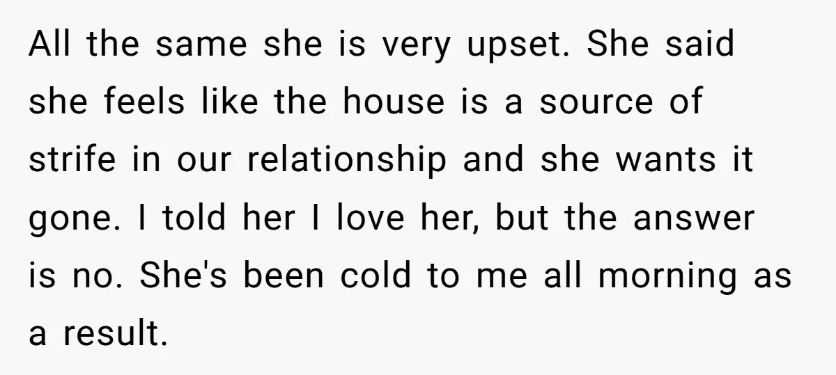 All the same she is very upset. She said she feels like the house is a source of strife in our relationship and she wants it gone. I told her...