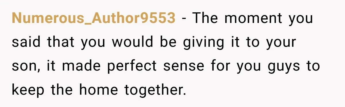 Numerous_Author9553 − The moment you said that you would be giving it to your son, it made perfect sense for you guys to keep the home together.