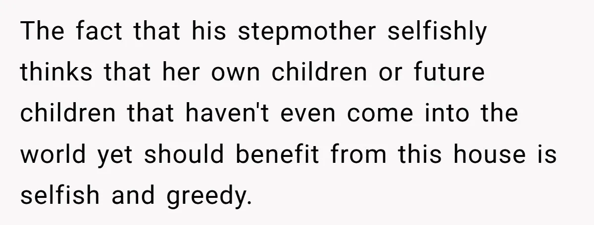 The fact that his stepmother selfishly thinks that her own children or future children that haven't even come into the world yet should benefit from this house is selfish and...