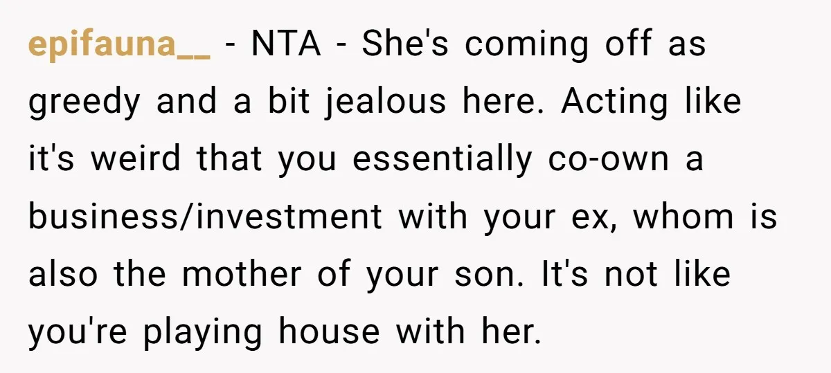 epifauna__ − NTA - She's coming off as greedy and a bit jealous here. Acting like it's weird that you essentially co-own a business/investment with your ex, whom is also...