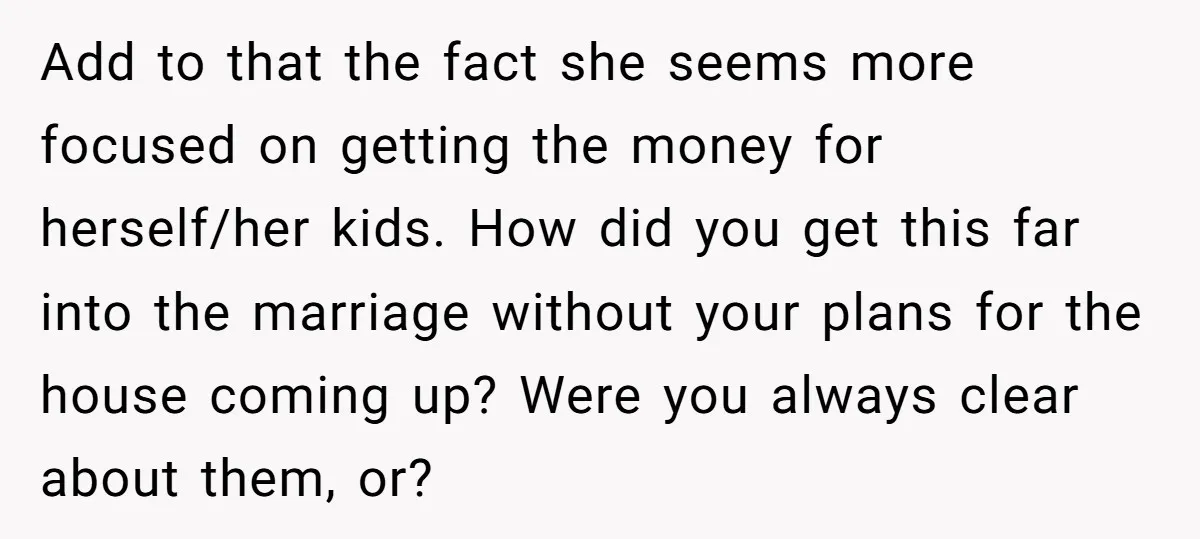 Add to that the fact she seems more focused on getting the money for herself/her kids. How did you get this far into the marriage without your plans for the...