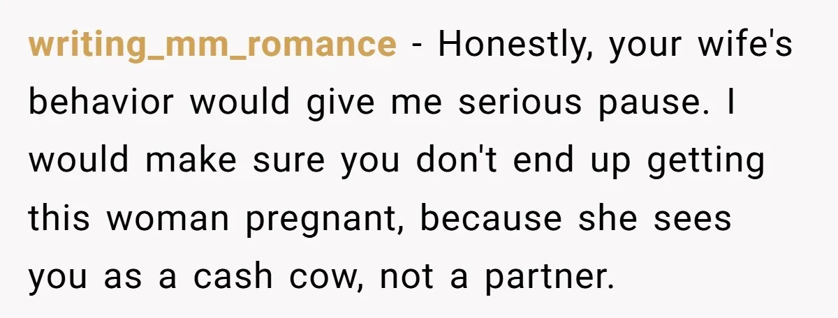 writing_mm_romance − Honestly, your wife's behavior would give me serious pause. I would make sure you don't end up getting this woman pregnant, because she sees you as a cash...