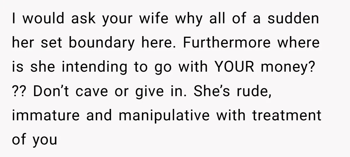 I would ask your wife why all of a sudden her set boundary here. Furthermore where is she intending to go with YOUR money? ?? Don’t cave or give in....