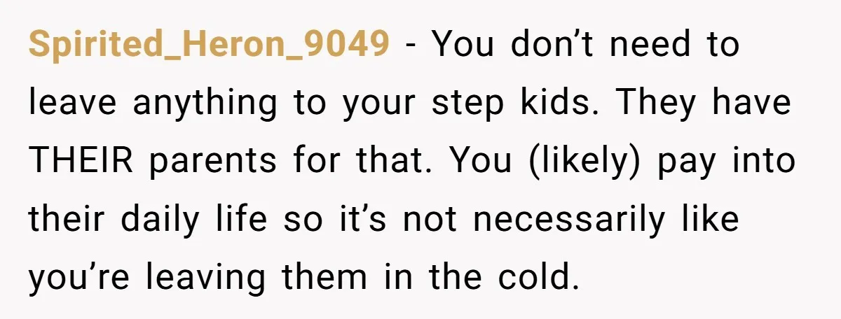 Spirited_Heron_9049 − You don’t need to leave anything to your step kids. They have THEIR parents for that. You (likely) pay into their daily life so it’s not necessarily like...