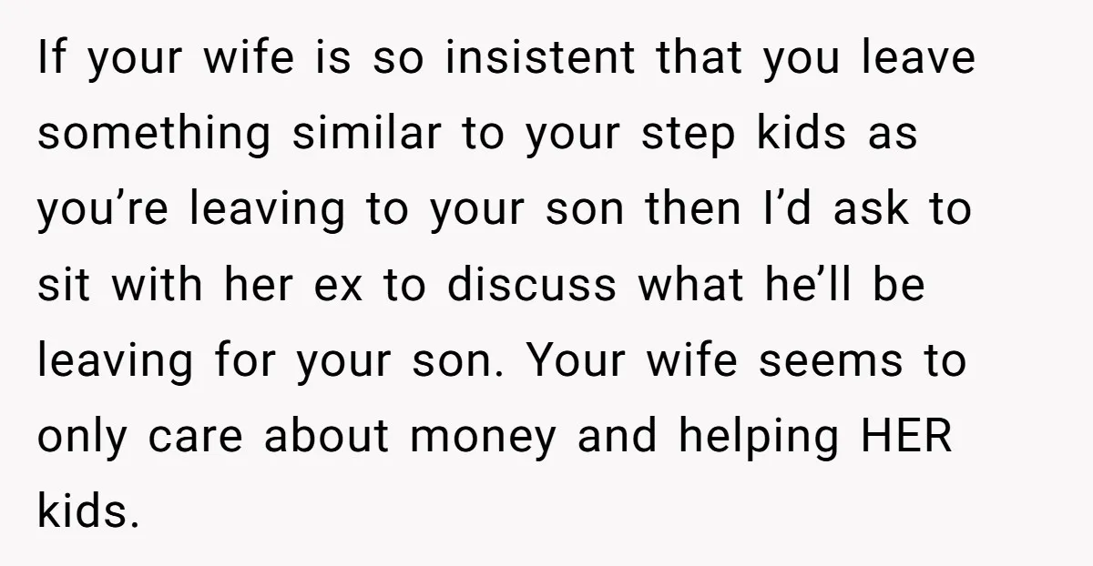 If your wife is so insistent that you leave something similar to your step kids as you’re leaving to your son then I’d ask to sit with her ex to...