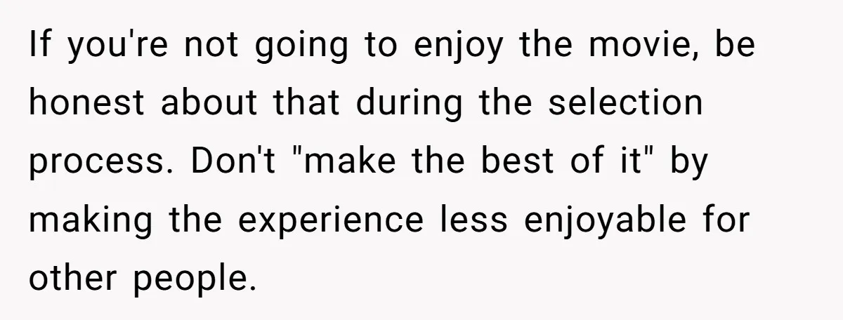 If you're not going to enjoy the movie, be honest about that during the selection process. Don't "make the best of it" by making the experience less enjoyable for other...