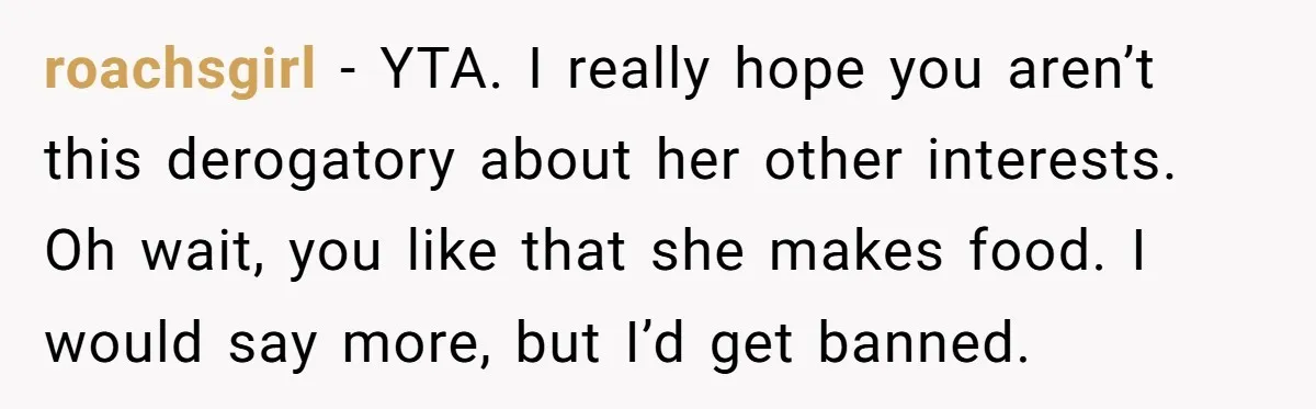 roachsgirl − YTA. I really hope you aren’t this derogatory about her other interests. Oh wait, you like that she makes food. I would say more, but I’d get banned.