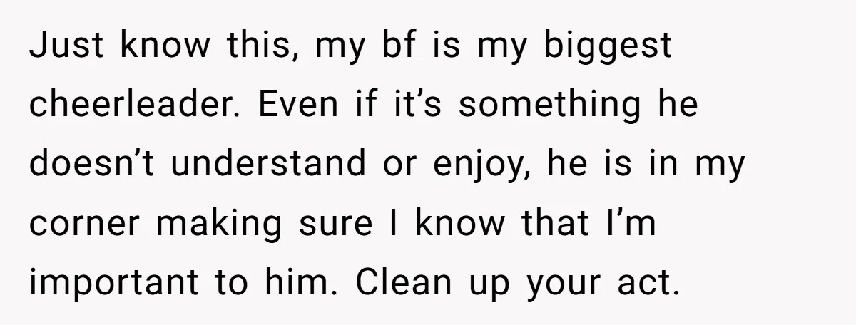 Just know this, my bf is my biggest cheerleader. Even if it’s something he doesn’t understand or enjoy, he is in my corner making sure I know that I’m important...