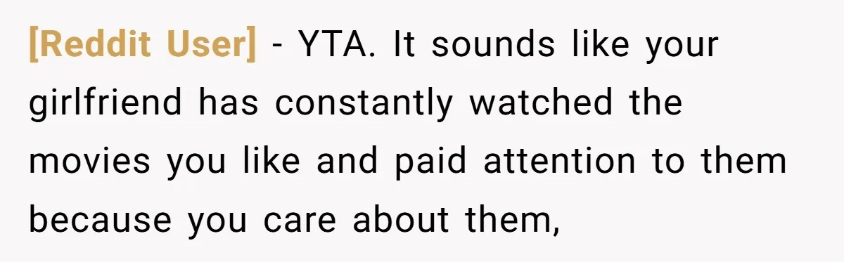 [Reddit User] − YTA. It sounds like your girlfriend has constantly watched the movies you like and paid attention to them because you care about them,