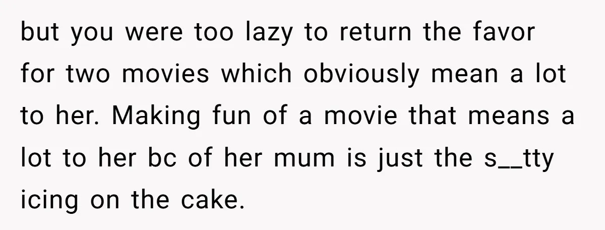 but you were too lazy to return the favor for two movies which obviously mean a lot to her. Making fun of a movie that means a lot to her...