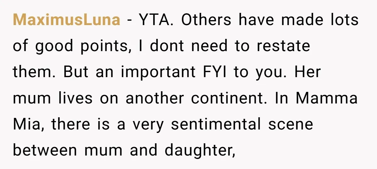 MaximusLuna − YTA. Others have made lots of good points, I dont need to restate them. But an important FYI to you. Her mum lives on another continent. In Mamma...