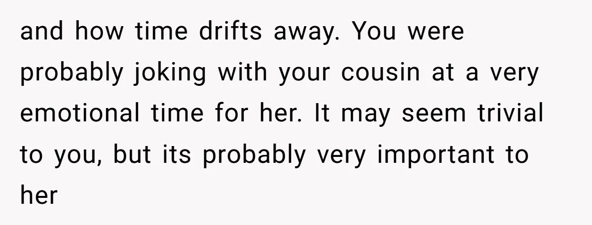 and how time drifts away. You were probably joking with your cousin at a very emotional time for her. It may seem trivial to you, but its probably very important...