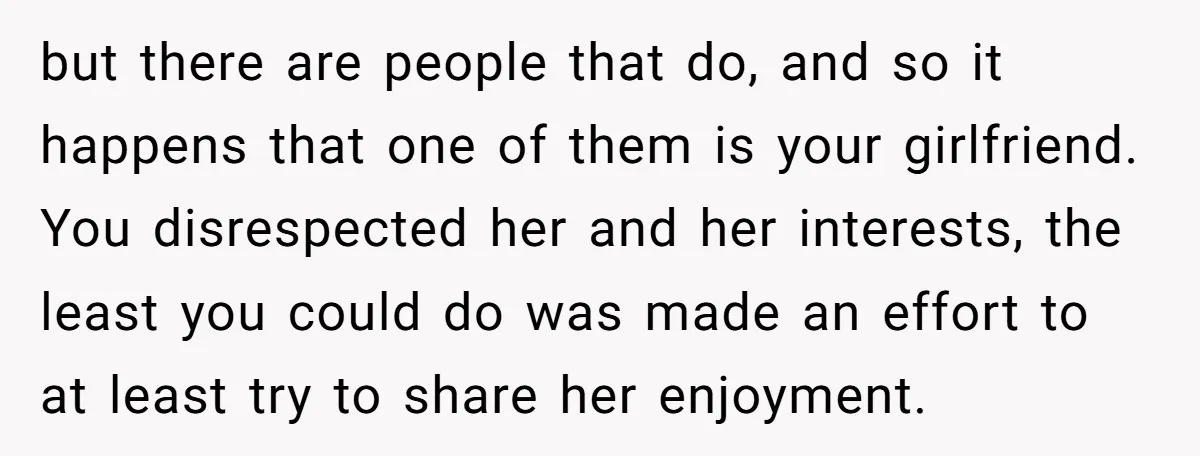 but there are people that do, and so it happens that one of them is your girlfriend. You disrespected her and her interests, the least you could do was made...