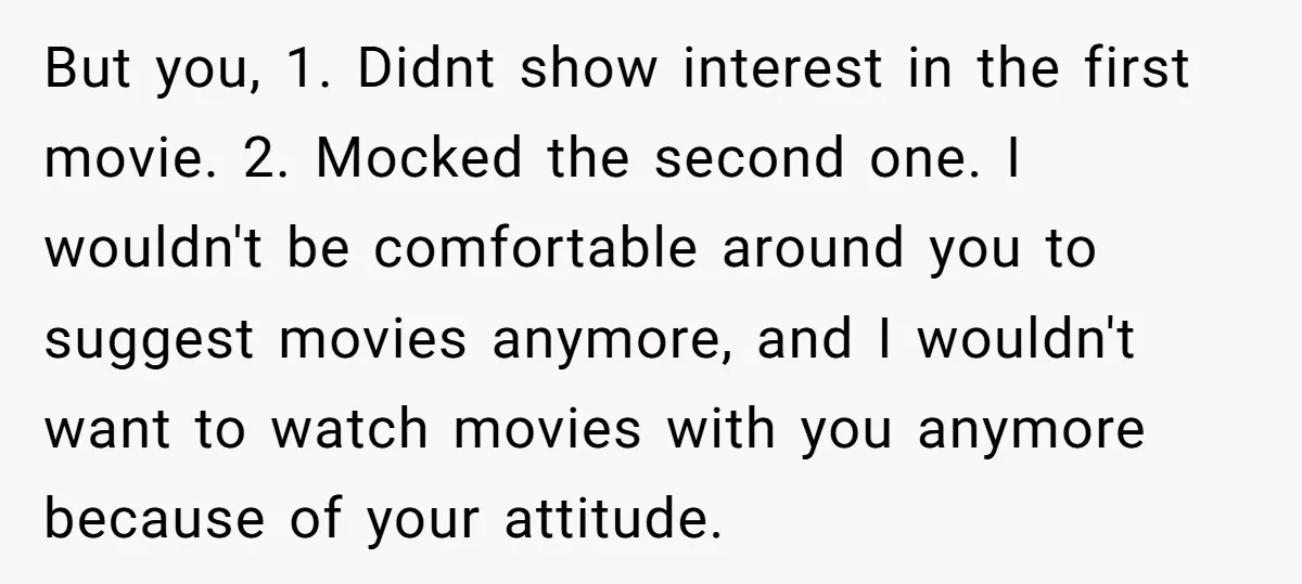 But you, 1. Didnt show interest in the first movie. 2. Mocked the second one. I wouldn't be comfortable around you to suggest movies anymore, and I wouldn't want to...