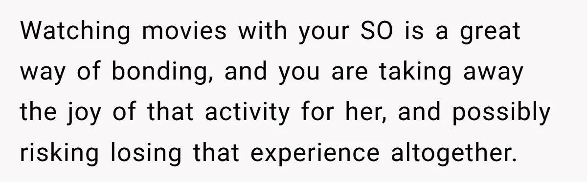 Watching movies with your SO is a great way of bonding, and you are taking away the joy of that activity for her, and possibly risking losing that experience altogether.