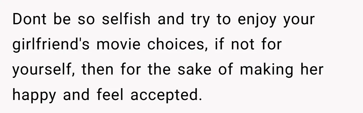 Dont be so selfish and try to enjoy your girlfriend's movie choices, if not for yourself, then for the sake of making her happy and feel accepted.