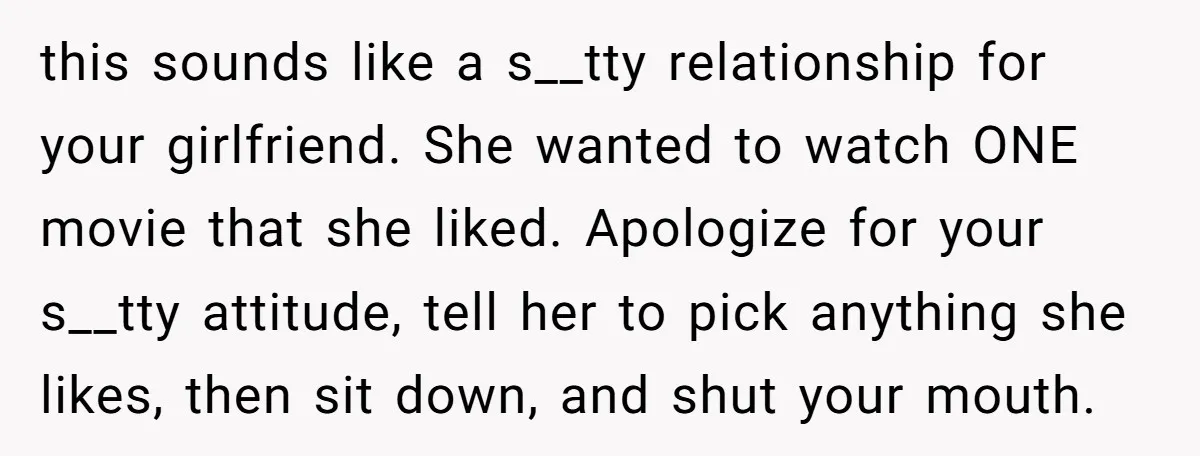 this sounds like a s__tty relationship for your girlfriend. She wanted to watch ONE movie that she liked. Apologize for your s__tty attitude, tell her to pick anything she likes,...