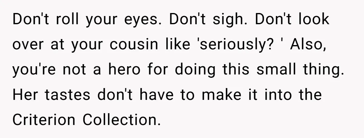 Don't roll your eyes. Don't sigh. Don't look over at your cousin like 'seriously? ' Also, you're not a hero for doing this small thing. Her tastes don't have to...