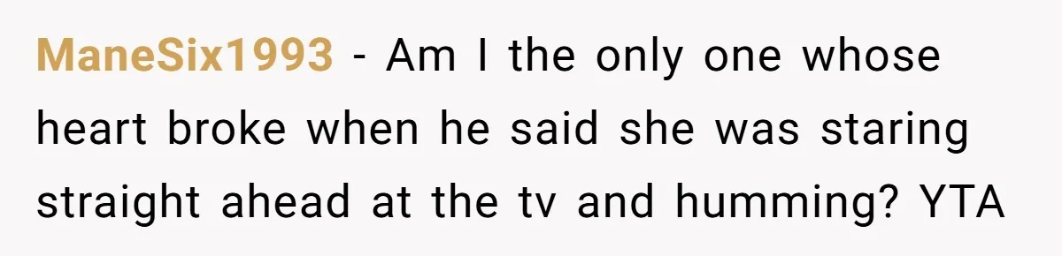 ManeSix1993 − Am I the only one whose heart broke when he said she was staring straight ahead at the tv and humming? YTA