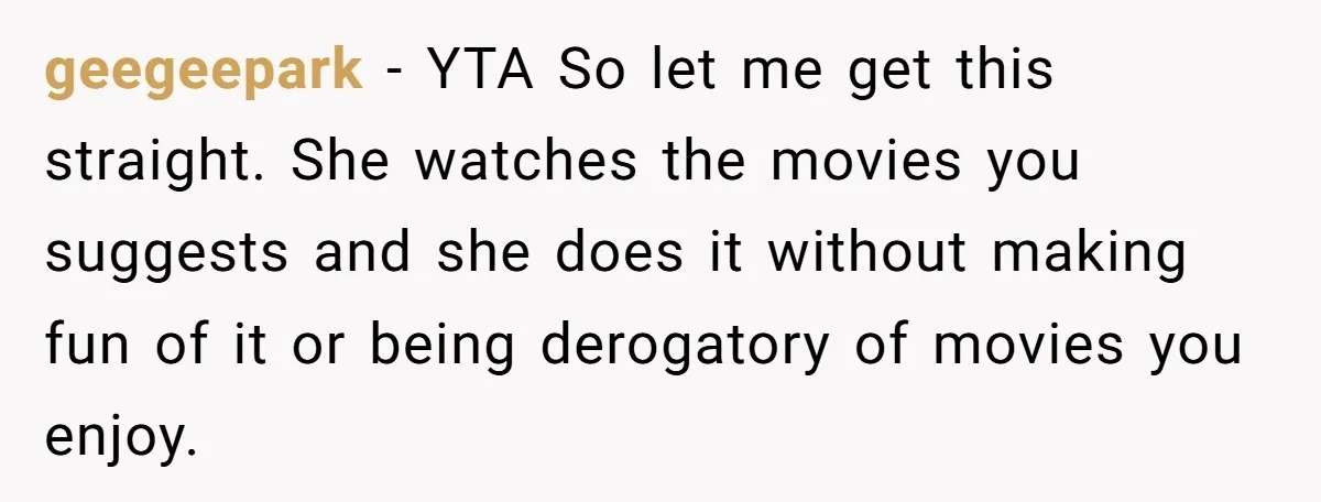 geegeepark − YTA So let me get this straight. She watches the movies you suggests and she does it without making fun of it or being derogatory of movies you...