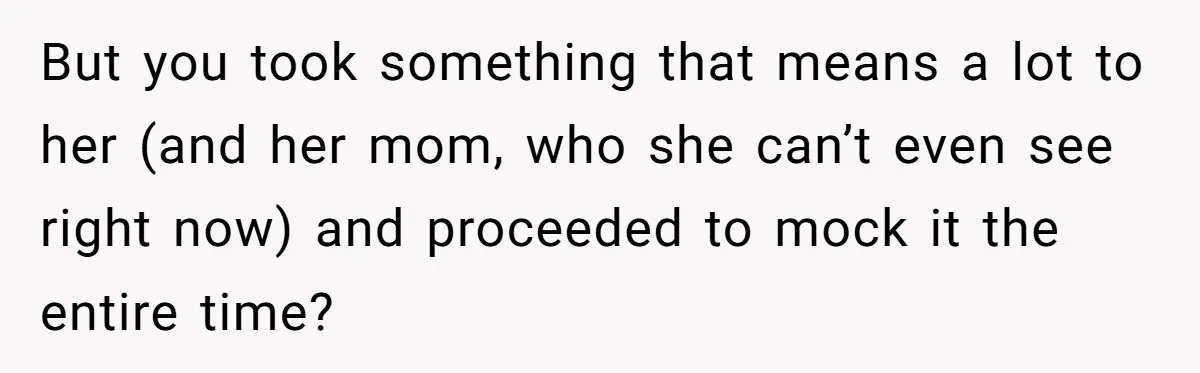 But you took something that means a lot to her (and her mom, who she can’t even see right now) and proceeded to mock it the entire time?