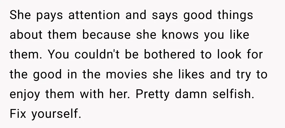 She pays attention and says good things about them because she knows you like them. You couldn't be bothered to look for the good in the movies she likes and...