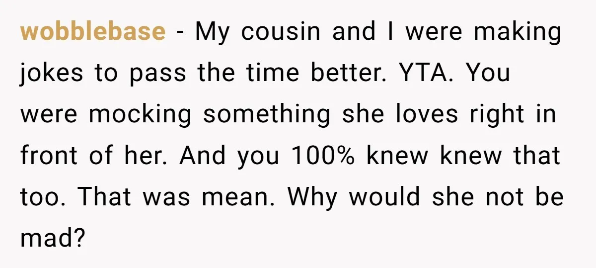 wobblebase − My cousin and I were making jokes to pass the time better. YTA. You were mocking something she loves right in front of her. And you 100% knew...
