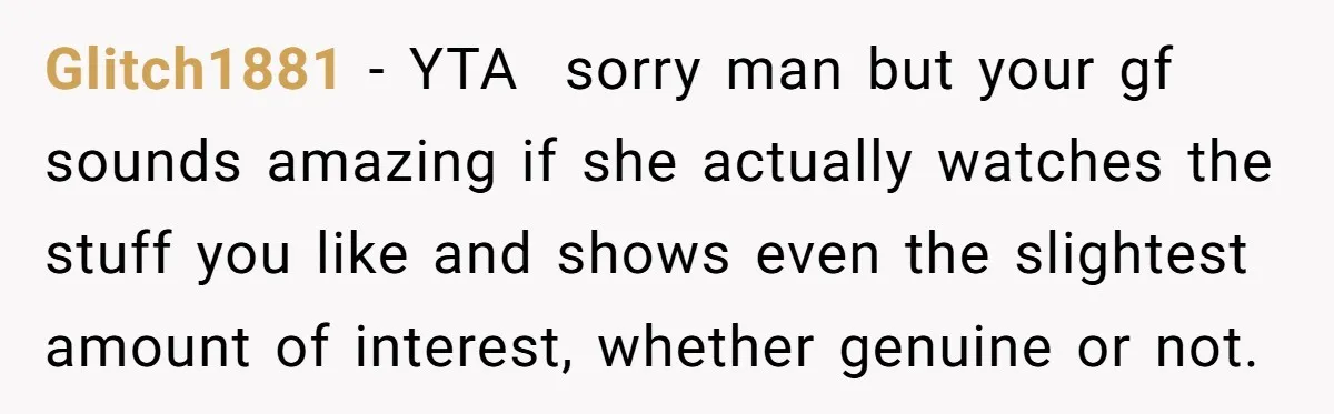 Glitch1881 − YTA  sorry man but your gf sounds amazing if she actually watches the stuff you like and shows even the slightest amount of interest, whether genuine or not.